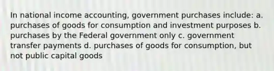 In national income accounting, government purchases include: a. purchases of goods for consumption and investment purposes b. purchases by the Federal government only c. government transfer payments d. purchases of goods for consumption, but not public capital goods