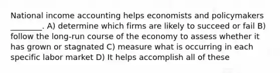 National income accounting helps economists and policymakers ________. A) determine which firms are likely to succeed or fail B) follow the long-run course of the economy to assess whether it has grown or stagnated C) measure what is occurring in each specific labor market D) It helps accomplish all of these