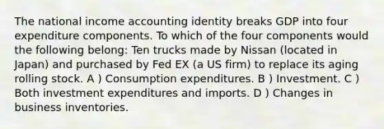 The national income accounting identity breaks GDP into four expenditure components. To which of the four components would the following belong: Ten trucks made by Nissan (located in Japan) and purchased by Fed EX (a US firm) to replace its aging rolling stock. A ) Consumption expenditures. B ) Investment. C ) Both investment expenditures and imports. D ) Changes in business inventories.