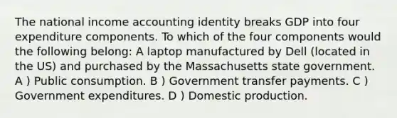 The national income accounting identity breaks GDP into four expenditure components. To which of the four components would the following belong: A laptop manufactured by Dell (located in the US) and purchased by the Massachusetts state government. A ) Public consumption. B ) Government transfer payments. C ) Government expenditures. D ) Domestic production.