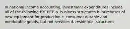 In national income accounting, investment expenditures include all of the following EXCEPT: a. business structures b. purchases of new equipment for production c. consumer durable and nondurable goods, but not services d. residential structures