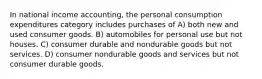 In national income accounting, the personal consumption expenditures category includes purchases of A) both new and used consumer goods. B) automobiles for personal use but not houses. C) consumer durable and nondurable goods but not services. D) consumer nondurable goods and services but not consumer durable goods.