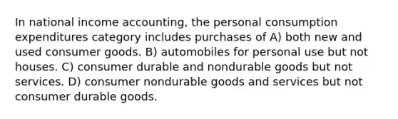 In national income accounting, the personal consumption expenditures category includes purchases of A) both new and used consumer goods. B) automobiles for personal use but not houses. C) consumer durable and nondurable goods but not services. D) consumer nondurable goods and services but not consumer durable goods.