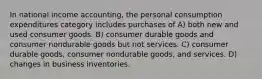 In national income accounting, the personal consumption expenditures category includes purchases of A) both new and used consumer goods. B) consumer durable goods and consumer nondurable goods but not services. C) consumer durable goods, consumer nondurable goods, and services. D) changes in business inventories.