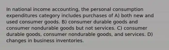 In national income accounting, the personal consumption expenditures category includes purchases of A) both new and used consumer goods. B) consumer durable goods and consumer nondurable goods but not services. C) consumer durable goods, consumer nondurable goods, and services. D) changes in business inventories.