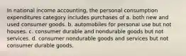 In national income accounting, the personal consumption expenditures category includes purchases of a. both new and used consumer goods. b. automobiles for personal use but not houses. c. consumer durable and nondurable goods but not services. d. consumer nondurable goods and services but not consumer durable goods.