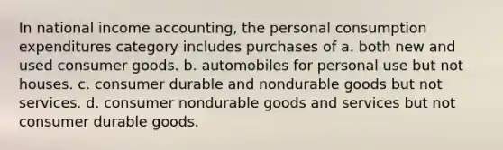 In national income accounting, the personal consumption expenditures category includes purchases of a. both new and used consumer goods. b. automobiles for personal use but not houses. c. consumer durable and nondurable goods but not services. d. consumer nondurable goods and services but not consumer durable goods.