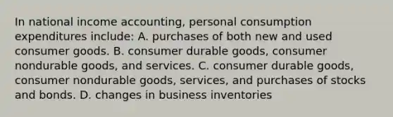 In national income accounting, personal consumption expenditures include: A. purchases of both new and used consumer goods. B. consumer durable goods, consumer nondurable goods, and services. C. consumer durable goods, consumer nondurable goods, services, and purchases of stocks and bonds. D. changes in business inventories