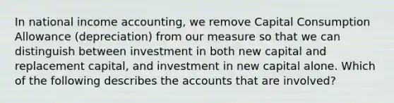 In national income accounting, we remove Capital Consumption Allowance (depreciation) from our measure so that we can distinguish between investment in both new capital and replacement capital, and investment in new capital alone. Which of the following describes the accounts that are involved?