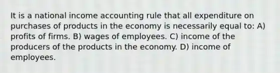 It is a national income accounting rule that all expenditure on purchases of products in the economy is necessarily equal to: A) profits of firms. B) wages of employees. C) income of the producers of the products in the economy. D) income of employees.