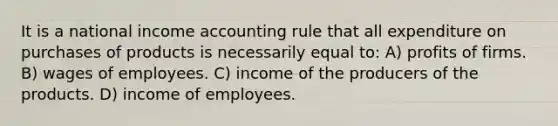 It is a national income accounting rule that all expenditure on purchases of products is necessarily equal to: A) profits of firms. B) wages of employees. C) income of the producers of the products. D) income of employees.