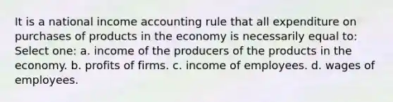 It is a national income accounting rule that all expenditure on purchases of products in the economy is necessarily equal to: Select one: a. income of the producers of the products in the economy. b. profits of firms. c. income of employees. d. wages of employees.