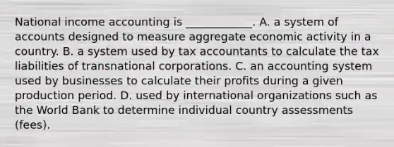 National income accounting is​ ____________. A. a system of accounts designed to measure aggregate economic activity in a country. B. a system used by tax accountants to calculate the tax liabilities of transnational corporations. C. an accounting system used by businesses to calculate their profits during a given production period. D. used by international organizations such as the World Bank to determine individual country assessments​ (fees).