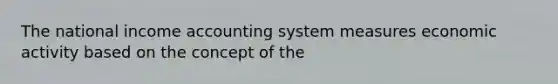 The national income accounting system measures economic activity based on the concept of the