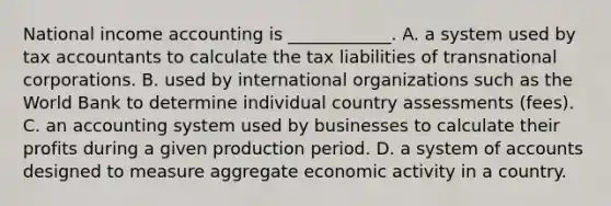 National income accounting is ____________. A. a system used by tax accountants to calculate the tax liabilities of transnational corporations. B. used by international organizations such as the World Bank to determine individual country assessments (fees). C. an accounting system used by businesses to calculate their profits during a given production period. D. a system of accounts designed to measure aggregate economic activity in a country.