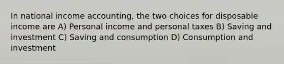 In national income accounting, the two choices for disposable income are A) Personal income and personal taxes B) Saving and investment C) Saving and consumption D) Consumption and investment