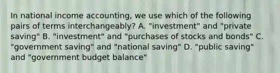 In national income accounting, we use which of the following pairs of terms interchangeably? A. "investment" and "private saving" B. "investment" and "purchases of stocks and bonds" C. "government saving" and "national saving" D. "public saving" and "government budget balance"