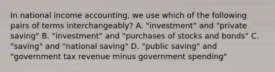 In national income accounting, we use which of the following pairs of terms interchangeably? A. "investment" and "private saving" B. "investment" and "purchases of stocks and bonds" C. "saving" and "national saving" D. "public saving" and "government tax revenue minus government spending"