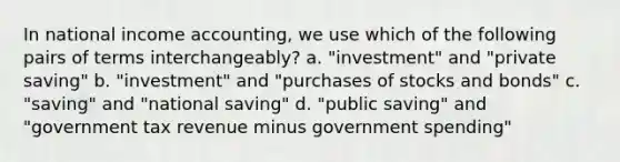 In national income accounting, we use which of the following pairs of terms interchangeably? a. "investment" and "private saving" b. "investment" and "purchases of stocks and bonds" c. "saving" and "national saving" d. "public saving" and "government tax revenue minus government spending"