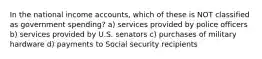 In the national income accounts, which of these is NOT classified as government spending? a) services provided by police officers b) services provided by U.S. senators c) purchases of military hardware d) payments to Social security recipients