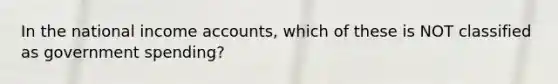 In the national income accounts, which of these is NOT classified as government spending?