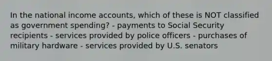 In the national income accounts, which of these is NOT classified as government spending? - payments to Social Security recipients - services provided by police officers - purchases of military hardware - services provided by U.S. senators