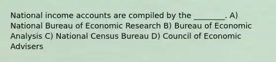 National income accounts are compiled by the ________. A) National Bureau of Economic Research B) Bureau of Economic Analysis C) National Census Bureau D) Council of Economic Advisers