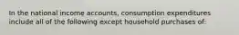 In the national income accounts, consumption expenditures include all of the following except household purchases of: