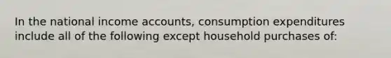 In the national income accounts, consumption expenditures include all of the following except household purchases of: