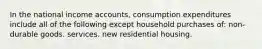 In the national income accounts, consumption expenditures include all of the following except household purchases of: non-durable goods. services. new residential housing.