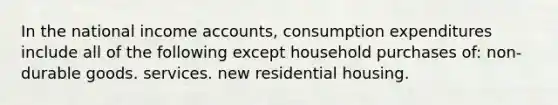 In the national income accounts, consumption expenditures include all of the following except household purchases of: non-durable goods. services. new residential housing.