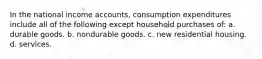 In the national income accounts, consumption expenditures include all of the following except household purchases of: a. durable goods. b. nondurable goods. c. new residential housing. d. services.