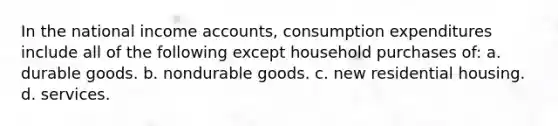 In the national income accounts, consumption expenditures include all of the following except household purchases of: a. durable goods. b. nondurable goods. c. new residential housing. d. services.