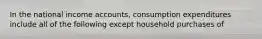 In the national income accounts, consumption expenditures include all of the following except household purchases of