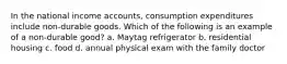 In the national income accounts, consumption expenditures include non-durable goods. Which of the following is an example of a non-durable good? a. Maytag refrigerator b. residential housing c. food d. annual physical exam with the family doctor