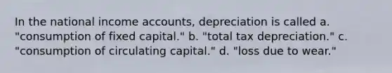 In the national income accounts, depreciation is called a. "consumption of fixed capital." b. "total tax depreciation." c. "consumption of circulating capital." d. "loss due to wear."