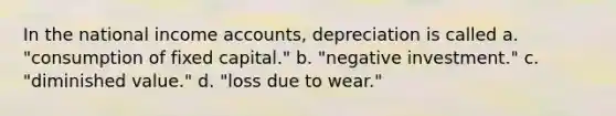 In the national income accounts, depreciation is called a. "consumption of fixed capital." b. "negative investment." c. "diminished value." d. "loss due to wear."