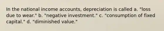 In the national income accounts, depreciation is called a. "loss due to wear." b. "negative investment." c. "consumption of fixed capital." d. "diminished value."