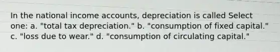 In the national income accounts, depreciation is called Select one: a. "total tax depreciation." b. "consumption of fixed capital." c. "loss due to wear." d. "consumption of circulating capital."