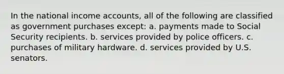 In the national income accounts, all of the following are classified as government purchases except: a. payments made to Social Security recipients. b. services provided by police officers. c. purchases of military hardware. d. services provided by U.S. senators.