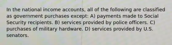 In the national income accounts, all of the following are classified as government purchases except: A) payments made to Social Security recipients. B) services provided by police officers. C) purchases of military hardware. D) services provided by U.S. senators.