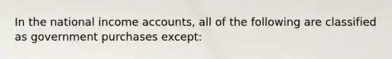 In the national income accounts, all of the following are classified as government purchases except: