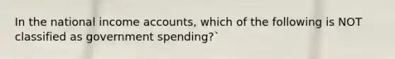 In the national income accounts, which of the following is NOT classified as government spending?`