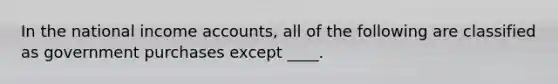 In the national income accounts, all of the following are classified as government purchases except ____.