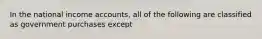 In the national income accounts, all of the following are classified as government purchases except