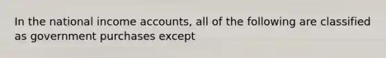 In the national income accounts, all of the following are classified as government purchases except