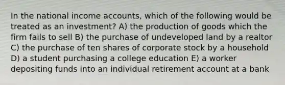 In the national income accounts, which of the following would be treated as an investment? A) the production of goods which the firm fails to sell B) the purchase of undeveloped land by a realtor C) the purchase of ten shares of corporate stock by a household D) a student purchasing a college education E) a worker depositing funds into an individual retirement account at a bank