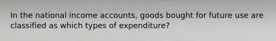 In the national income accounts, goods bought for future use are classified as which types of expenditure?