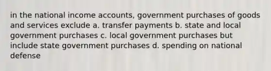 in the national income accounts, government purchases of goods and services exclude a. transfer payments b. state and local government purchases c. local government purchases but include state government purchases d. spending on national defense