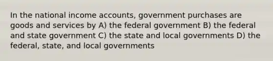 In the national income accounts, government purchases are goods and services by A) the federal government B) the federal and state government C) the state and local governments D) the federal, state, and local governments